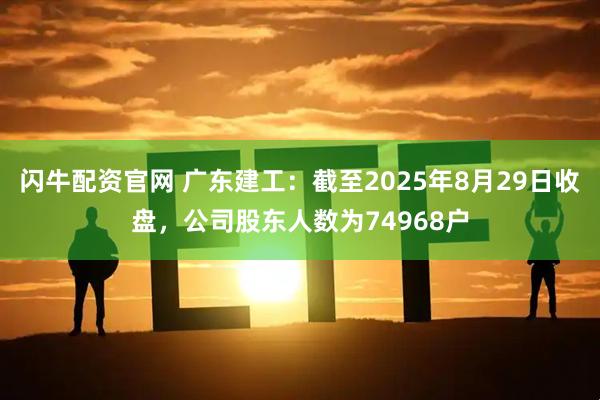 闪牛配资官网 广东建工：截至2025年8月29日收盘，公司股东人数为74968户