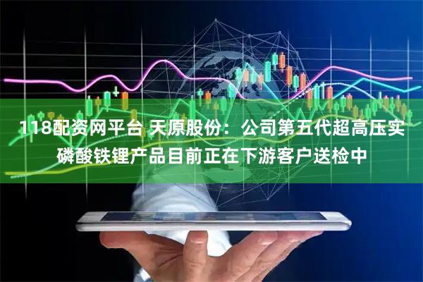 118配资网平台 天原股份：公司第五代超高压实磷酸铁锂产品目前正在下游客户送检中