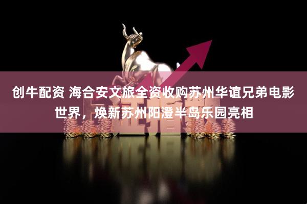创牛配资 海合安文旅全资收购苏州华谊兄弟电影世界，焕新苏州阳澄半岛乐园亮相