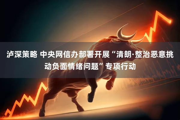泸深策略 中央网信办部署开展“清朗·整治恶意挑动负面情绪问题”专项行动