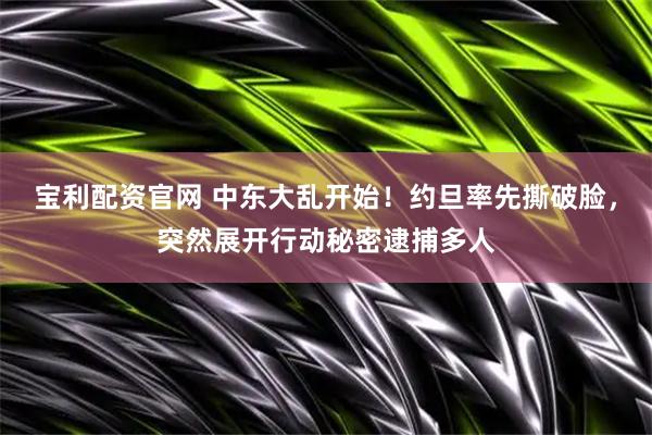 宝利配资官网 中东大乱开始！约旦率先撕破脸，突然展开行动秘密逮捕多人