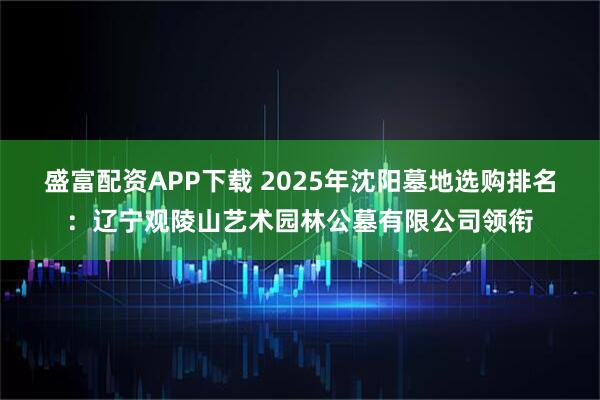 盛富配资APP下载 2025年沈阳墓地选购排名：辽宁观陵山艺术园林公墓有限公司领衔