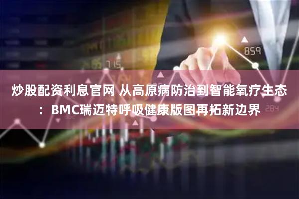 炒股配资利息官网 从高原病防治到智能氧疗生态：BMC瑞迈特呼吸健康版图再拓新边界