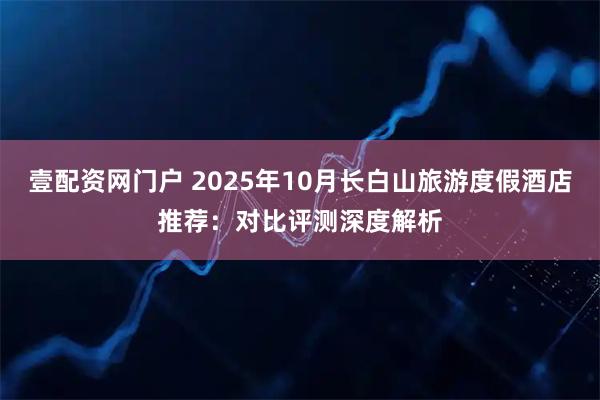 壹配资网门户 2025年10月长白山旅游度假酒店推荐：对比评测深度解析