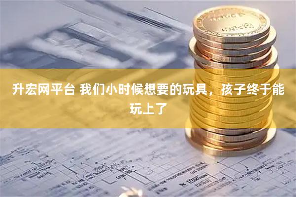 升宏网平台 我们小时候想要的玩具，孩子终于能玩上了