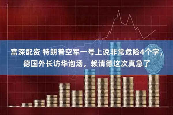 富深配资 特朗普空军一号上说非常危险4个字，德国外长访华泡汤，赖清德这次真急了