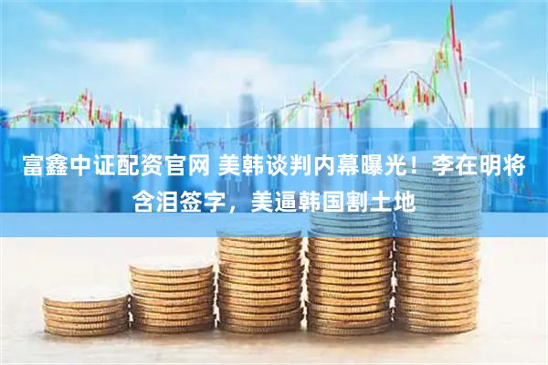 富鑫中证配资官网 美韩谈判内幕曝光！李在明将含泪签字，美逼韩国割土地