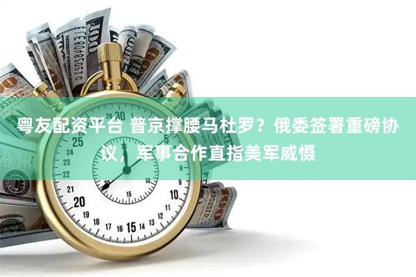 粤友配资平台 普京撑腰马杜罗？俄委签署重磅协议，军事合作直指美军威慑