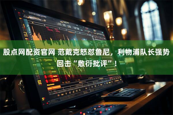 股点网配资官网 范戴克怒怼鲁尼，利物浦队长强势回击“敷衍批评”！