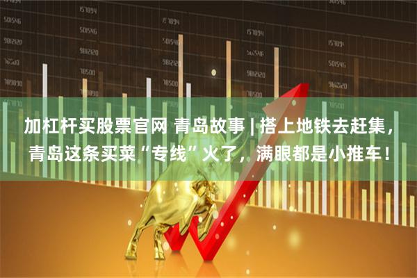 加杠杆买股票官网 青岛故事 | 搭上地铁去赶集，青岛这条买菜“专线”火了，满眼都是小推车！