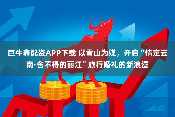 巨牛鑫配资APP下载 以雪山为媒，开启“情定云南·舍不得的丽江”旅行婚礼的新浪漫