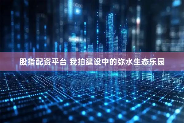 股指配资平台 我拍建设中的弥水生态乐园