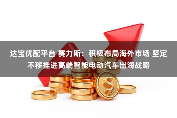 达宝优配平台 赛力斯：积极布局海外市场 坚定不移推进高端智能电动汽车出海战略