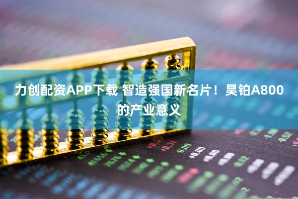 力创配资APP下载 智造强国新名片！昊铂A800的产业意义