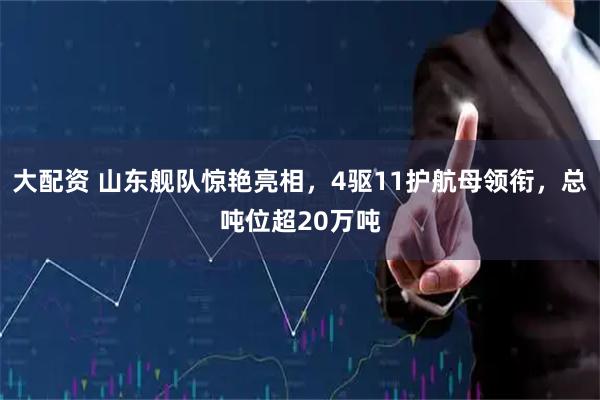 大配资 山东舰队惊艳亮相，4驱11护航母领衔，总吨位超20万吨