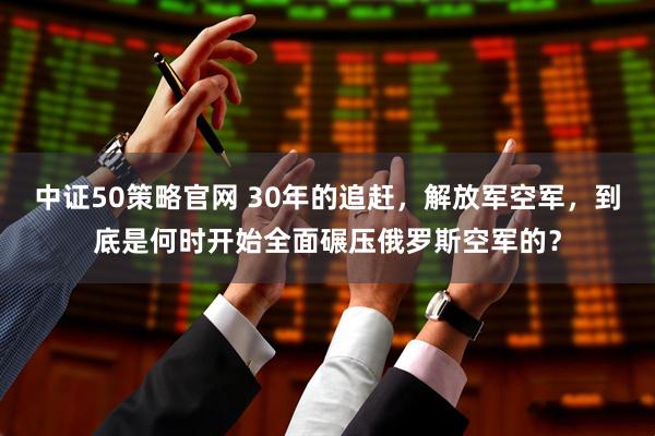 中证50策略官网 30年的追赶，解放军空军，到底是何时开始全面碾压俄罗斯空军的？