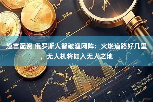 趣富配资 俄罗斯人智破渔网阵：火烧道路好几里，无人机将如入无人之地