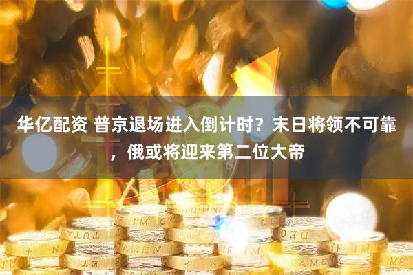 华亿配资 普京退场进入倒计时？末日将领不可靠，俄或将迎来第二位大帝