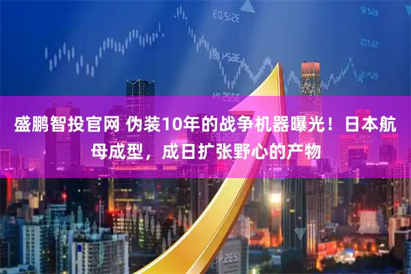 盛鹏智投官网 伪装10年的战争机器曝光！日本航母成型，成日扩张野心的产物