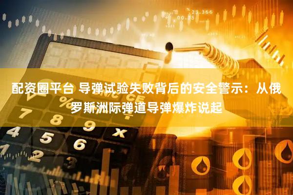 配资圈平台 导弹试验失败背后的安全警示：从俄罗斯洲际弹道导弹爆炸说起