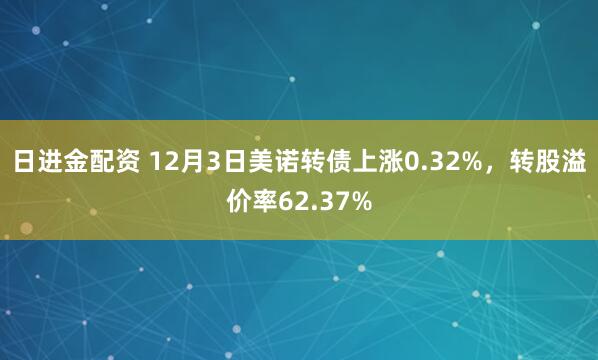 日进金配资 12月3日美诺转债上涨0.32%，转股溢价率62.37%