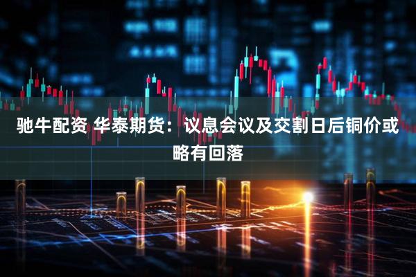 驰牛配资 华泰期货：议息会议及交割日后铜价或略有回落