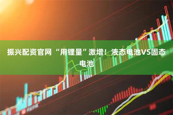 振兴配资官网 “用锂量”激增！液态电池VS固态电池