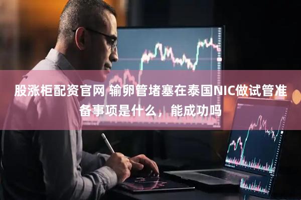 股涨柜配资官网 输卵管堵塞在泰国NIC做试管准备事项是什么，能成功吗