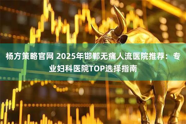 杨方策略官网 2025年邯郸无痛人流医院推荐：专业妇科医院TOP选择指南
