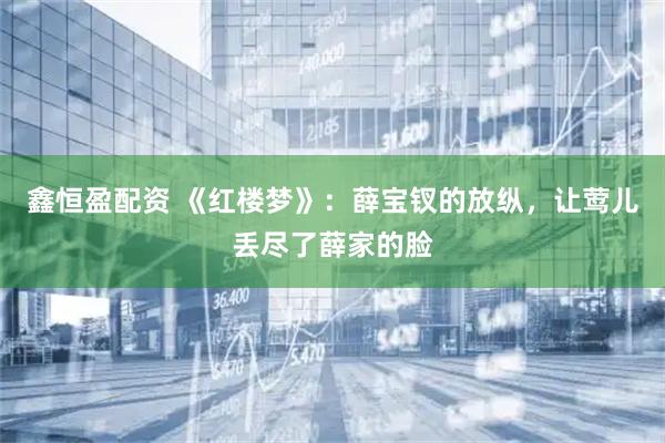鑫恒盈配资 《红楼梦》：薛宝钗的放纵，让莺儿丢尽了薛家的脸