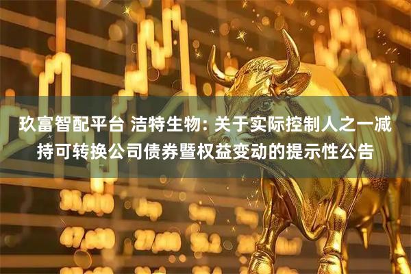 玖富智配平台 洁特生物: 关于实际控制人之一减持可转换公司债券暨权益变动的提示性公告