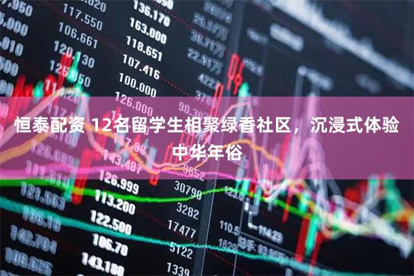 恒泰配资 12名留学生相聚绿香社区，沉浸式体验中华年俗