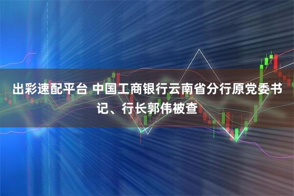 出彩速配平台 中国工商银行云南省分行原党委书记、行长郭伟被查