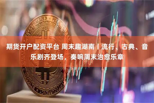 期货开户配资平台 周末趣湖南丨流行、古典、音乐剧齐登场，奏响周末治愈乐章